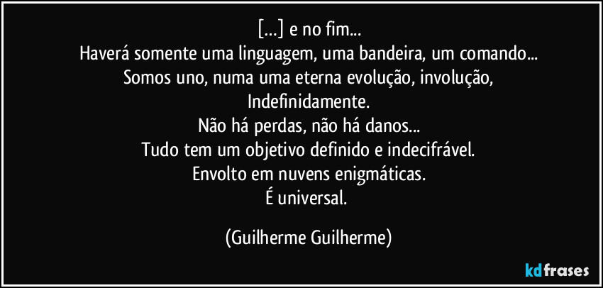 […] e no fim...
Haverá somente uma linguagem, uma bandeira, um comando...
Somos uno, numa uma eterna evolução, involução,
Indefinidamente.
Não há perdas, não há danos...
Tudo tem um objetivo definido e indecifrável.
Envolto em nuvens enigmáticas.
É universal. (Guilherme Guilherme)