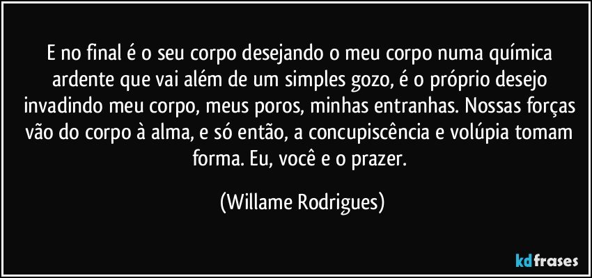 E no final é o seu corpo desejando o meu corpo numa química ardente que vai além de um simples gozo, é o próprio desejo invadindo meu corpo, meus poros, minhas entranhas. Nossas forças vão do corpo à alma, e só então, a concupiscência e volúpia tomam forma. Eu, você e o prazer. (Willame Rodrigues)