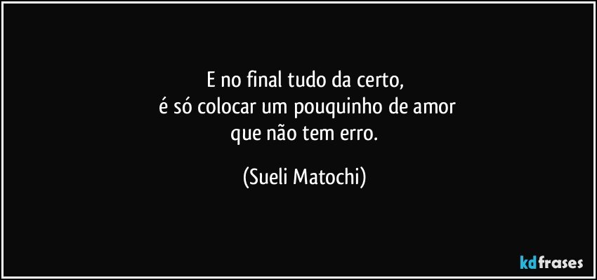 E no final tudo da certo,
 é só colocar um pouquinho de amor
 que não tem erro. (Sueli Matochi)