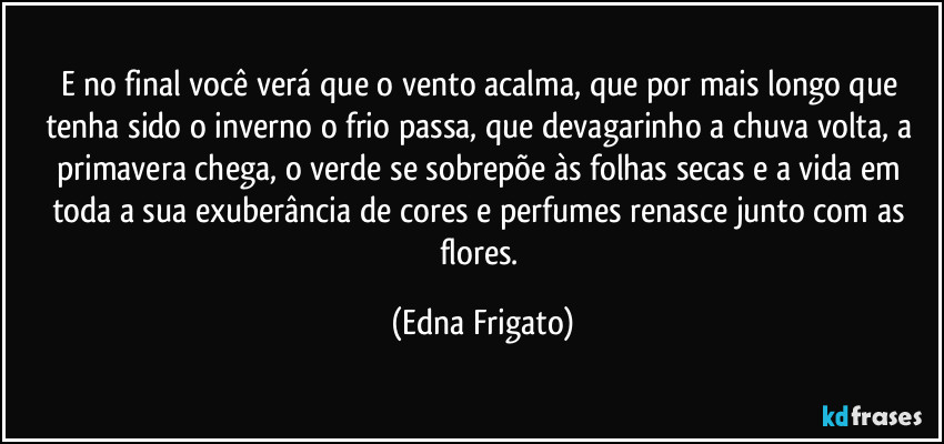 E no final você verá que o vento acalma, que por mais longo que tenha sido o inverno o frio passa, que devagarinho a chuva volta, a primavera chega, o verde se sobrepõe às folhas secas e a vida em toda a sua exuberância de cores e perfumes renasce junto com as flores. (Edna Frigato)