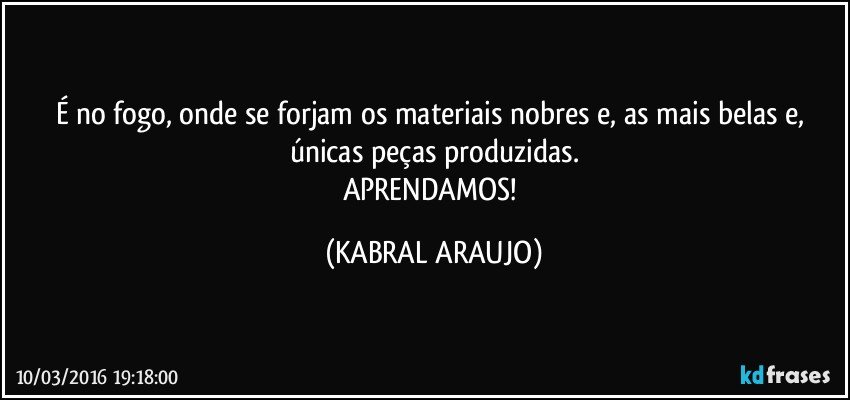 É no fogo, onde se forjam os materiais nobres e, as mais belas e, únicas peças produzidas.
APRENDAMOS! (KABRAL ARAUJO)