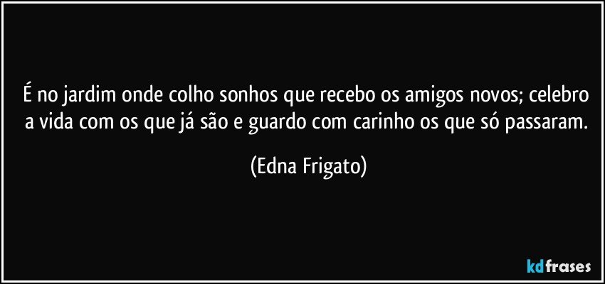 É no jardim onde colho sonhos que recebo os amigos novos; celebro a vida com os que já são e guardo com carinho os que só passaram. (Edna Frigato)