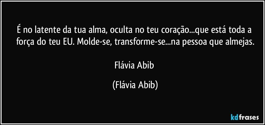 É no latente da tua alma, oculta no teu coração...que está toda a força do teu EU. Molde-se, transforme-se...na pessoa que almejas.

Flávia Abib (Flávia Abib)