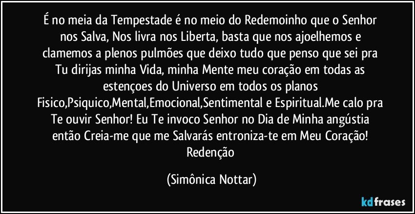 É no meia da Tempestade é no meio do Redemoinho que o Senhor nos Salva, Nos livra nos Liberta, basta que nos ajoelhemos e clamemos a plenos pulmões que deixo tudo que penso que sei pra Tu dirijas minha Vida, minha Mente meu coração em todas as estençoes do Universo em todos os planos Fisico,Psiquico,Mental,Emocional,Sentimental e Espiritual.Me calo pra Te ouvir Senhor! Eu Te invoco Senhor no Dia de Minha angústia então Creia-me que me Salvarás entroniza-te em Meu Coração! Redenção (Simônica Nottar)