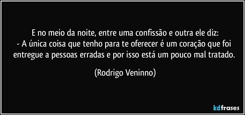 E no meio da noite, entre uma confissão e outra ele diz:
- A única coisa que tenho para te oferecer é um coração que foi entregue a pessoas erradas e por isso está um pouco mal tratado. (Rodrigo Veninno)