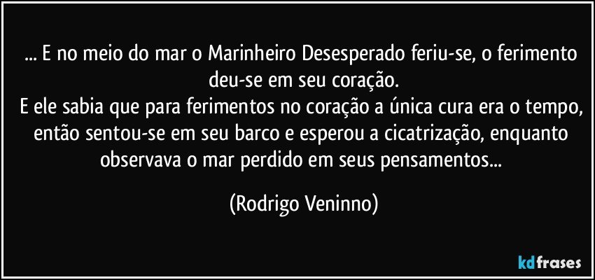 ... E no meio do mar o Marinheiro Desesperado feriu-se, o ferimento deu-se em seu coração.
E ele sabia que para ferimentos no coração a única cura era o tempo, então sentou-se em seu barco e esperou a cicatrização, enquanto observava o mar perdido em seus pensamentos... (Rodrigo Veninno)