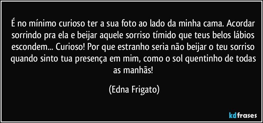 É no mínimo curioso ter a sua foto ao lado da minha cama. Acordar sorrindo pra ela e beijar aquele  sorriso tímido que teus belos lábios escondem... Curioso! Por que estranho seria não beijar o teu sorriso quando sinto tua presença em mim, como o sol quentinho de todas as manhãs! (Edna Frigato)