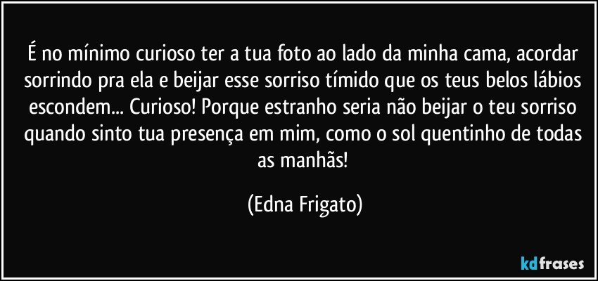 É no mínimo curioso ter a tua foto ao lado da minha cama, acordar sorrindo pra ela e beijar esse sorriso tímido que os teus belos lábios escondem... Curioso! Porque estranho seria não beijar o teu sorriso quando sinto tua presença em mim, como o sol quentinho de todas as manhãs! (Edna Frigato)