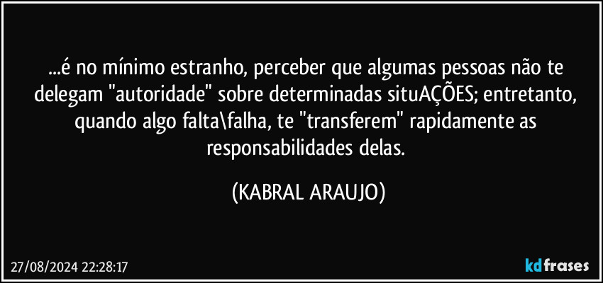 ...é no mínimo estranho, perceber que algumas pessoas não te delegam "autoridade" sobre determinadas situAÇÕES; entretanto, quando algo falta\falha, te "transferem" rapidamente as responsabilidades delas. (KABRAL ARAUJO)