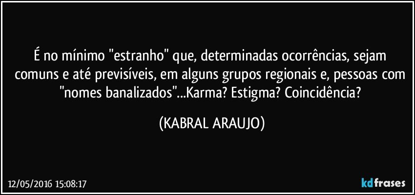 É no mínimo "estranho" que, determinadas ocorrências, sejam comuns e até previsíveis, em alguns grupos regionais e, pessoas com "nomes banalizados"...Karma? Estigma? Coincidência? (KABRAL ARAUJO)