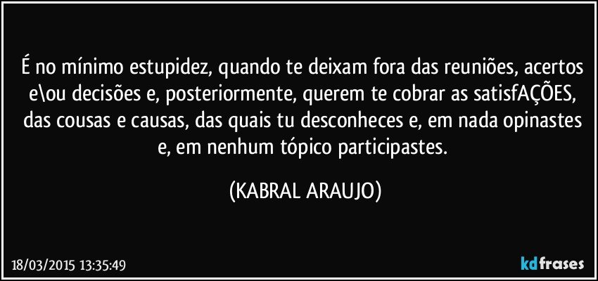 É no mínimo estupidez, quando te deixam fora das reuniões, acertos e\ou decisões e, posteriormente,  querem te cobrar as satisfAÇÕES, das cousas e causas, das quais tu desconheces e, em nada opinastes e, em nenhum tópico participastes. (KABRAL ARAUJO)