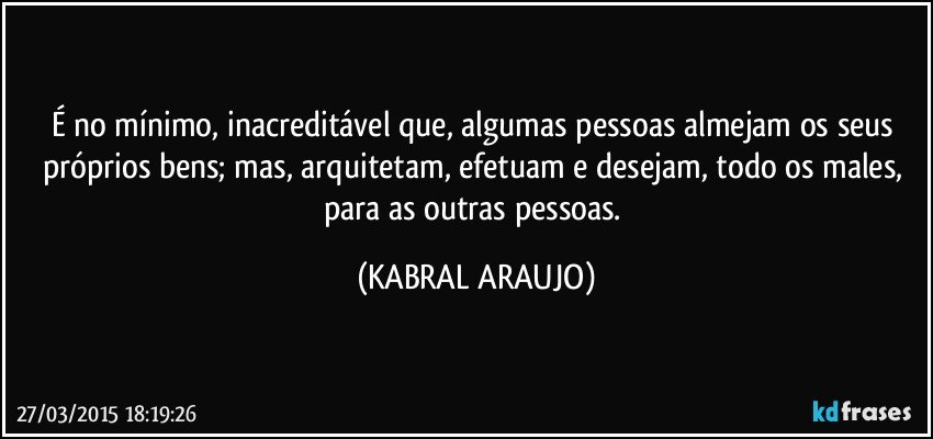 É no mínimo, inacreditável que, algumas pessoas almejam os seus próprios bens; mas, arquitetam, efetuam e desejam, todo os males, para as outras pessoas. (KABRAL ARAUJO)