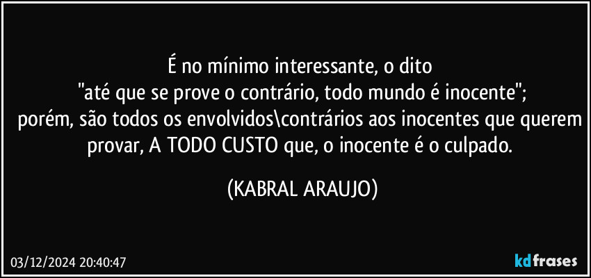 É no mínimo interessante, o dito 
"até que se prove o contrário, todo mundo é inocente";
porém, são todos os envolvidos\contrários aos inocentes que querem provar, A TODO CUSTO que, o inocente é o culpado. (KABRAL ARAUJO)