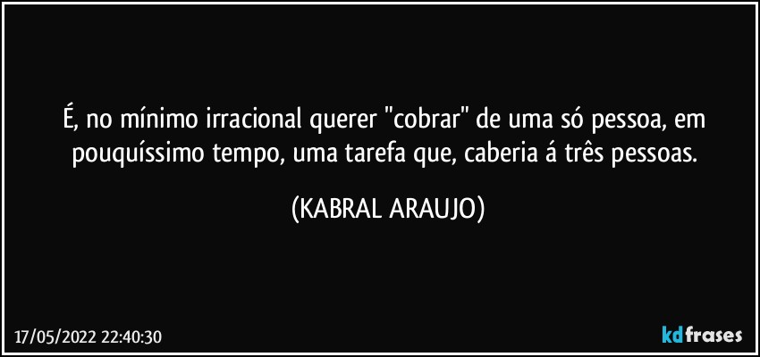 É, no mínimo irracional querer "cobrar" de uma só pessoa, em pouquíssimo tempo, uma tarefa que, caberia á três pessoas. (KABRAL ARAUJO)