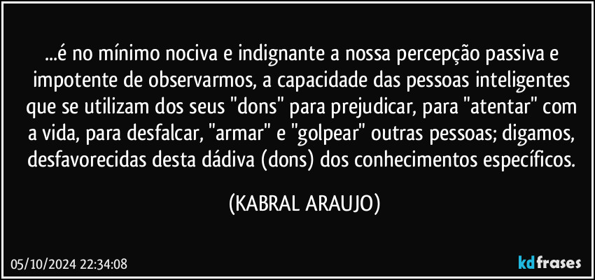 ...é no mínimo nociva e indignante a nossa percepção passiva e impotente de observarmos, a capacidade das pessoas inteligentes que se  utilizam dos seus "dons" para prejudicar, para "atentar" com a vida, para desfalcar, "armar" e "golpear" outras pessoas; digamos, desfavorecidas desta dádiva (dons) dos conhecimentos específicos. (KABRAL ARAUJO)