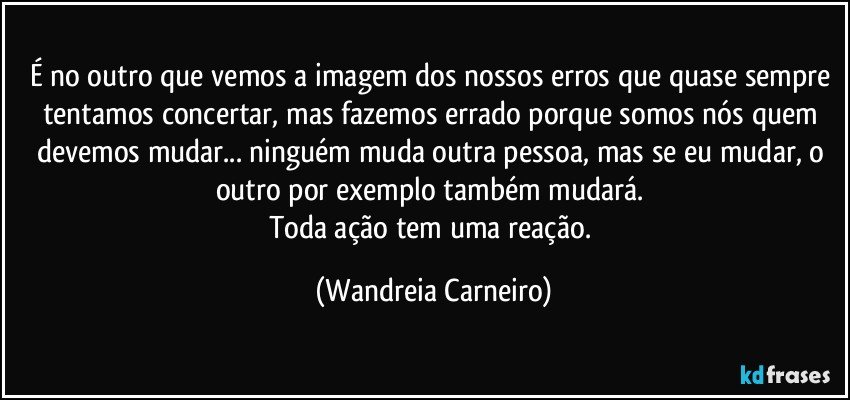 É no outro que vemos a imagem dos nossos erros que quase sempre tentamos concertar, mas fazemos errado porque somos nós quem devemos mudar... ninguém muda outra pessoa, mas se eu mudar, o outro por exemplo também mudará. 
Toda ação tem uma reação. (Wandreia Carneiro)