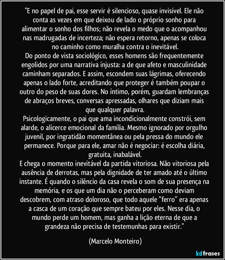 "E no papel de pai, esse servir é silencioso, quase invisível. Ele não conta as vezes em que deixou de lado o próprio sonho para alimentar o sonho dos filhos; não revela o medo que o acompanhou nas madrugadas de incerteza; não espera retorno, apenas se coloca no caminho como muralha contra o inevitável.
Do ponto de vista sociológico, esses homens são frequentemente engolidos por uma narrativa injusta: a de que afeto e masculinidade caminham separados. E assim, escondem suas lágrimas, oferecendo apenas o lado forte, acreditando que proteger é também poupar o outro do peso de suas dores. No íntimo, porém, guardam lembranças de abraços breves, conversas apressadas, olhares que diziam mais que qualquer palavra.
Psicologicamente, o pai que ama incondicionalmente constrói, sem alarde, o alicerce emocional da família. Mesmo ignorado por orgulho juvenil, por ingratidão momentânea ou pela pressa do mundo ele permanece. Porque para ele, amar não é negociar: é escolha diária, gratuita, inabalável.
E chega o momento inevitável da partida vitoriosa. Não vitoriosa pela ausência de derrotas, mas pela dignidade de ter amado até o último instante. É quando o silêncio da casa revela o som de sua presença na memória, e os que um dia não o perceberam como deviam descobrem, com atraso doloroso, que todo aquele “ferro” era apenas a casca de um coração que sempre bateu por eles. Nesse dia, o mundo perde um homem, mas ganha a lição eterna de que a grandeza não precisa de testemunhas para existir." (Marcelo Monteiro)