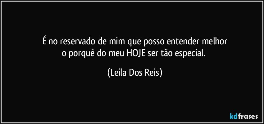 É no reservado de mim que posso entender melhor
o porquê do meu HOJE ser tão especial. (Leila Dos Reis)