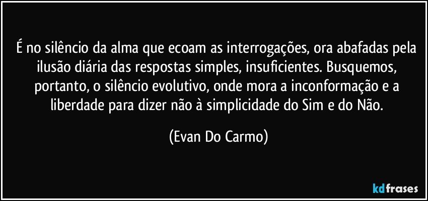 É no silêncio da alma que ecoam as interrogações, ora abafadas pela ilusão diária das respostas simples, insuficientes. Busquemos, portanto, o silêncio evolutivo, onde mora a inconformação e a liberdade para dizer não à simplicidade do Sim e do Não. (Evan Do Carmo)