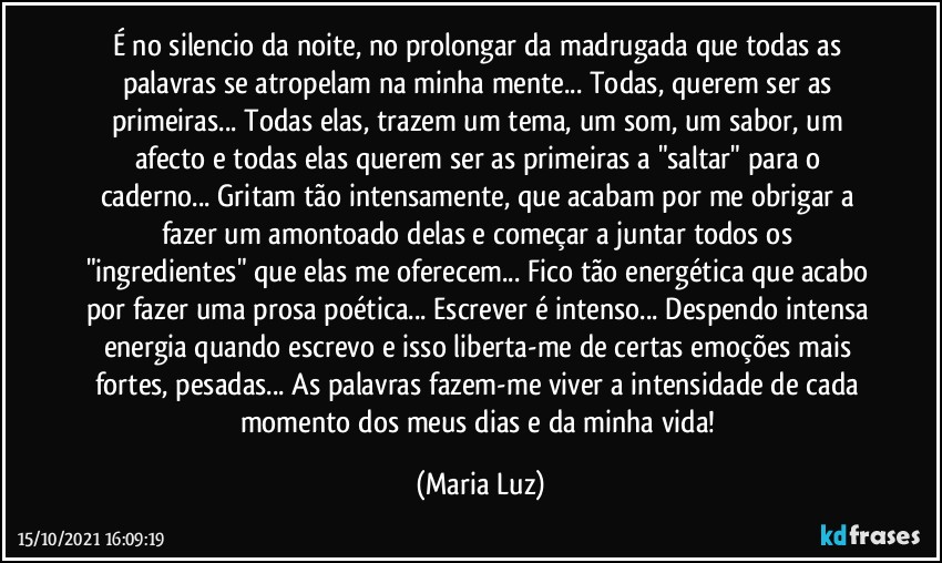 É no silencio da noite, no prolongar da madrugada que todas as palavras se atropelam na minha mente... Todas, querem ser as primeiras... Todas elas, trazem um tema, um som, um sabor, um afecto e todas elas querem ser as primeiras a "saltar" para o caderno... Gritam tão intensamente, que acabam por me obrigar a fazer  um amontoado delas e começar a juntar todos os "ingredientes" que elas me oferecem... Fico tão energética que acabo por fazer uma prosa poética... Escrever é intenso... Despendo intensa energia quando escrevo e isso liberta-me de certas emoções mais fortes, pesadas... As palavras fazem-me viver a intensidade de cada momento dos meus dias e da minha vida! (Maria Luz)