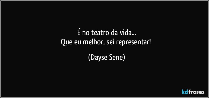 É no teatro da vida...
Que eu melhor, sei representar! (Dayse Sene)