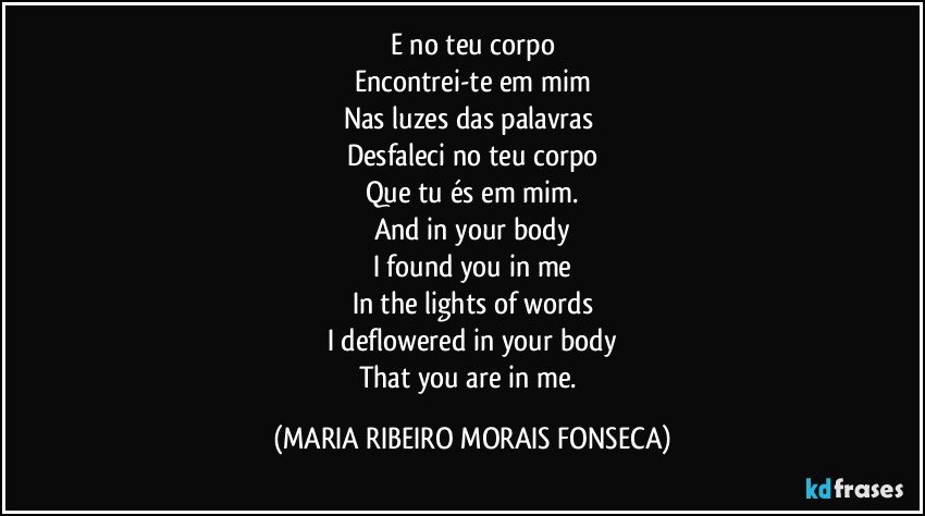 E no teu corpo
Encontrei-te em mim
Nas luzes das palavras 
Desfaleci no teu corpo
Que tu és em mim.
And in your body
I found you in me
In the lights of words
I deflowered in your body
That you are in me. (MARIA RIBEIRO MORAIS FONSECA)