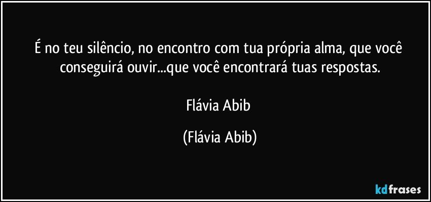 É no teu silêncio, no encontro com tua própria alma, que você conseguirá ouvir...que você encontrará tuas respostas.

Flávia Abib (Flávia Abib)