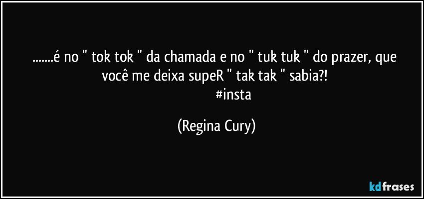 ...é no " tok tok   " da   chamada e  no " tuk  tuk  "  do prazer, que você me deixa  supeR  " tak tak  " sabia?! 
                                        #insta (Regina Cury)