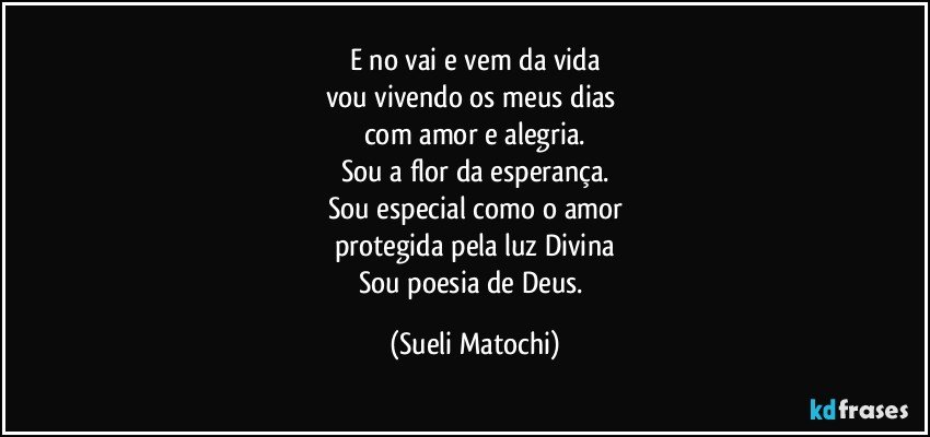 E no vai e vem da vida
vou vivendo os meus dias 
com amor e alegria.
Sou a flor da esperança.
Sou especial como o amor
protegida pela luz Divina
Sou poesia de Deus. (Sueli Matochi)