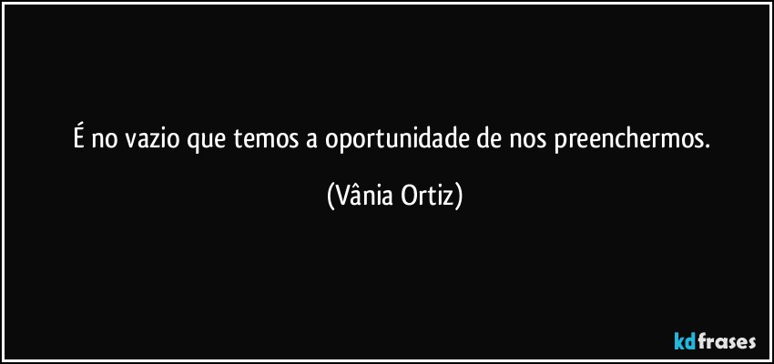 É no vazio que temos a oportunidade de nos preenchermos. (Vânia Ortiz)