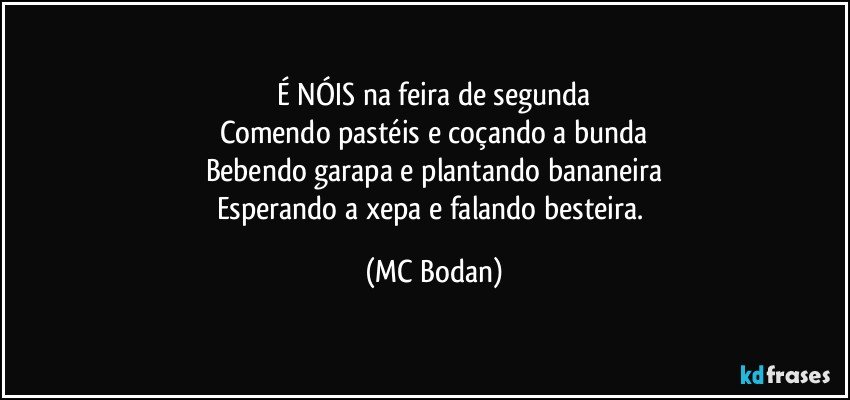 É NÓIS na feira de segunda
Comendo pastéis e coçando a bunda
Bebendo garapa e plantando bananeira
Esperando a xepa e falando besteira. (MC Bodan)