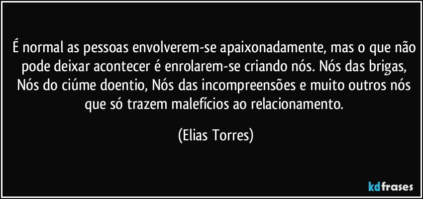 É normal as pessoas envolverem-se apaixonadamente, mas o que não pode deixar acontecer é enrolarem-se criando nós. Nós das brigas, Nós do ciúme doentio, Nós das incompreensões e muito outros nós que só trazem malefícios ao relacionamento. (Elias Torres)