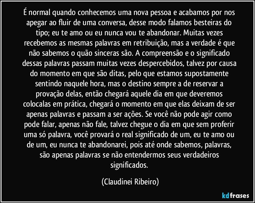 É normal quando conhecemos uma nova pessoa e acabamos por nos apegar ao fluir de uma conversa, desse modo falamos besteiras do tipo; eu te amo ou eu nunca vou te abandonar. Muitas vezes recebemos as mesmas palavras em retribuição, mas a verdade é que não sabemos o quão sinceras são. A compreensão e o significado dessas palavras passam muitas vezes despercebidos, talvez por causa do momento em que são ditas, pelo que estamos supostamente sentindo naquele hora, mas o destino sempre a de reservar a provação delas, então chegará aquele dia em que deveremos colocalas em prática, chegará o momento em que elas deixam de ser apenas palavras e passam a ser ações. Se você não pode agir como pode falar, apenas não fale, talvez chegue o dia em que sem proferir uma só palavra, você provará o real significado de um,  eu te amo ou de um, eu nunca te abandonarei, pois até onde sabemos, palavras, são apenas palavras se não entendermos seus verdadeiros significados. (Claudinei Ribeiro)