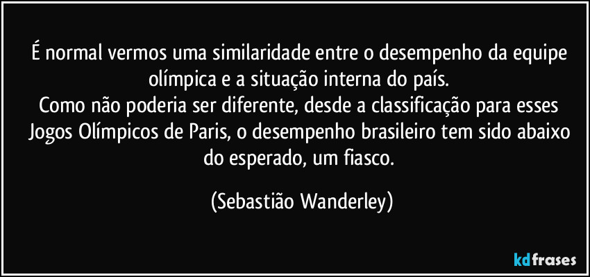 É normal vermos uma similaridade entre o desempenho da equipe olímpica e a situação interna do país. 
Como não poderia ser diferente, desde a classificação para esses Jogos Olímpicos de Paris, o desempenho brasileiro tem sido abaixo do esperado, um fiasco. (Sebastião Wanderley)