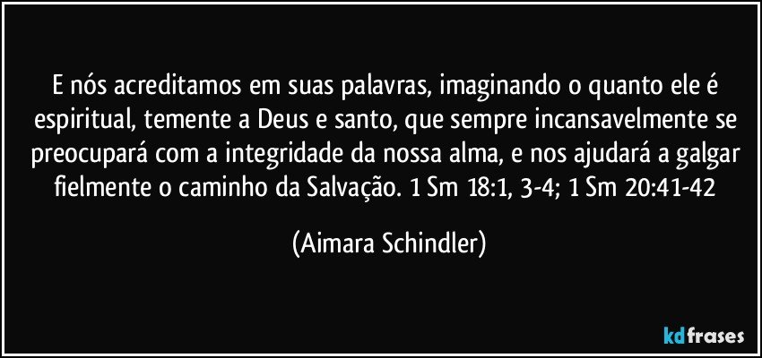 E nós acreditamos em suas palavras, imaginando o quanto ele é espiritual, temente a Deus e santo, que sempre incansavelmente se preocupará com a integridade da nossa alma, e nos ajudará a galgar fielmente o caminho da Salvação. 1 Sm 18:1, 3-4; 1 Sm 20:41-42 (Aimara Schindler)