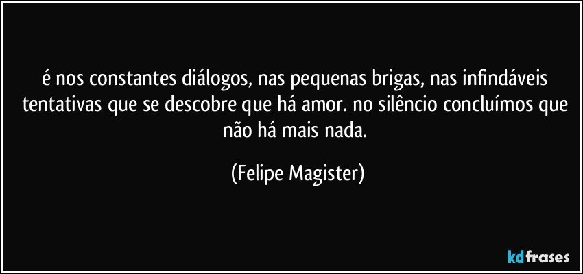 é nos constantes diálogos, nas pequenas brigas, nas infindáveis tentativas que se descobre que há amor. no silêncio concluímos que não há mais nada. (Felipe Magister)