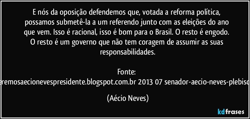 E nós da oposição defendemos que, votada a reforma política, possamos submetê-la a um referendo junto com as eleições do ano que vem. Isso é racional, isso é bom para o Brasil. O resto é engodo. O resto é um governo que não tem coragem de assumir as suas responsabilidades.

Fonte: http://www.queremosaecionevespresidente.blogspot.com.br/2013/07/senador-aecio-neves-plebiscito-nasceu.html (Aécio Neves)