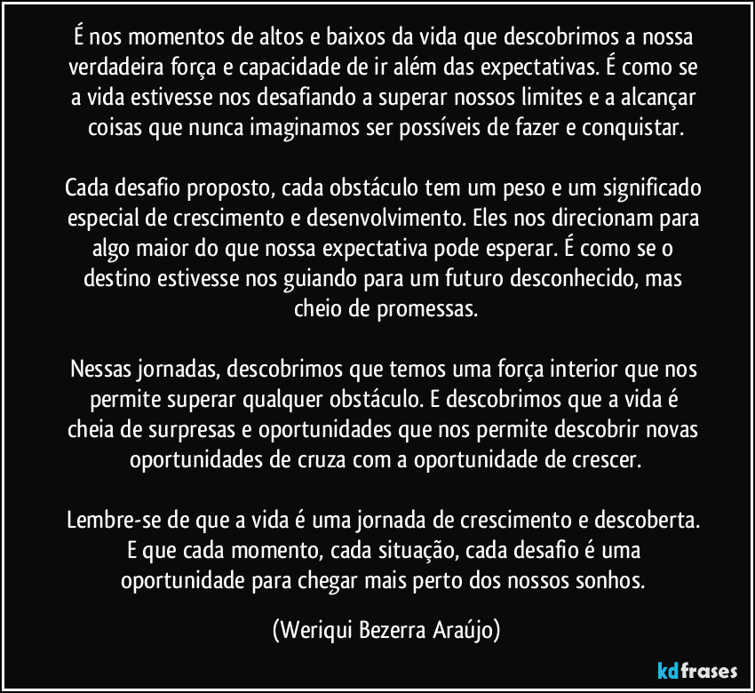 É nos momentos de altos e baixos da vida que descobrimos a nossa verdadeira força e capacidade de ir além das expectativas. É como se a vida estivesse nos desafiando a superar nossos limites e a alcançar coisas que nunca imaginamos ser possíveis de fazer e conquistar.

Cada desafio proposto, cada obstáculo tem um peso e um significado especial de crescimento e desenvolvimento. Eles nos direcionam para algo maior do que nossa expectativa pode esperar. É como se o destino estivesse nos guiando para um futuro desconhecido, mas cheio de promessas.

Nessas jornadas, descobrimos que temos uma força interior que nos permite superar qualquer obstáculo. E descobrimos que a vida é cheia de surpresas e oportunidades que nos permite descobrir novas oportunidades de cruza com a oportunidade de crescer.

Lembre-se de que a vida é uma jornada de crescimento e descoberta. E que cada momento, cada situação, cada desafio é uma oportunidade para chegar mais perto dos nossos sonhos. (Weriqui Bezerra Araújo)