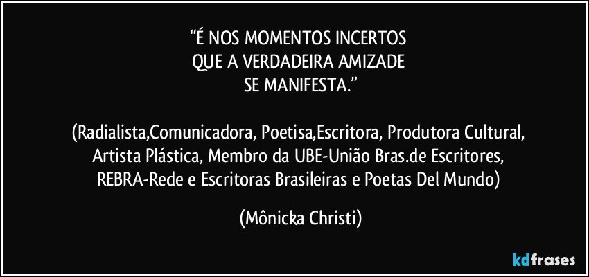 “É NOS MOMENTOS INCERTOS 
QUE A VERDADEIRA  AMIZADE 
SE MANIFESTA.”

(Radialista,Comunicadora, Poetisa,Escritora, Produtora Cultural, Artista Plástica, Membro da UBE-União Bras.de Escritores, REBRA-Rede e Escritoras Brasileiras e Poetas Del Mundo) (Mônicka Christi)