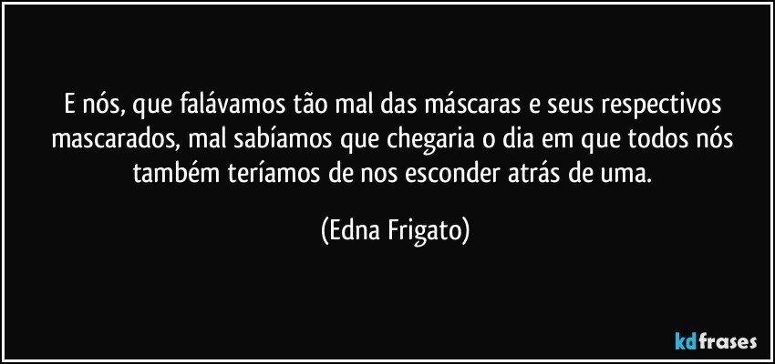 E nós, que falávamos tão mal das máscaras e seus respectivos mascarados, mal sabíamos que chegaria o dia em que todos nós também teríamos de nos esconder atrás de uma. (Edna Frigato)