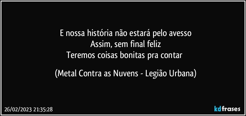 E nossa história não estará pelo avesso
Assim, sem final feliz
Teremos coisas bonitas pra contar (Metal Contra as Nuvens - Legião Urbana)