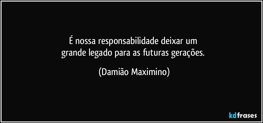 É nossa responsabilidade deixar um 
grande legado para as futuras gerações. (Damião Maximino)