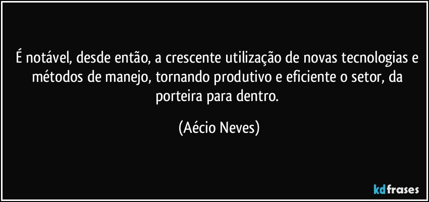 É notável, desde então, a crescente utilização de novas tecnologias e métodos de manejo, tornando produtivo e eficiente o setor, da porteira para dentro. (Aécio Neves)