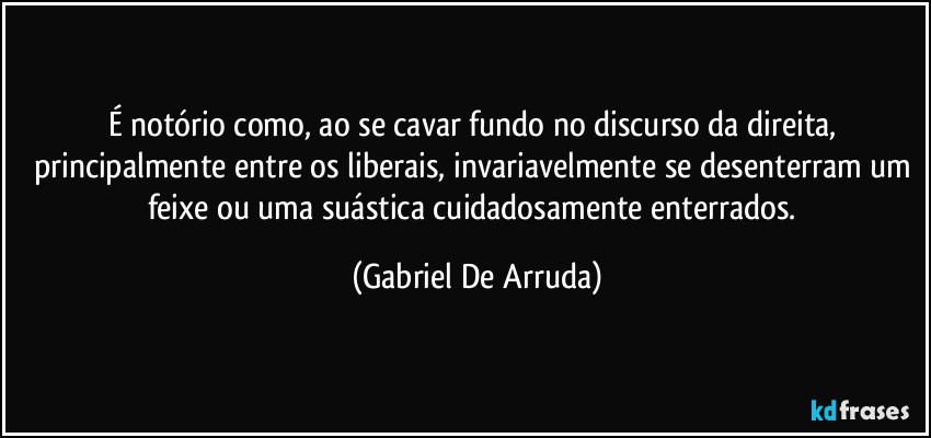 É notório como, ao se cavar fundo no discurso da direita, principalmente entre os liberais, invariavelmente se desenterram um feixe ou uma suástica cuidadosamente enterrados. (Gabriel De Arruda)