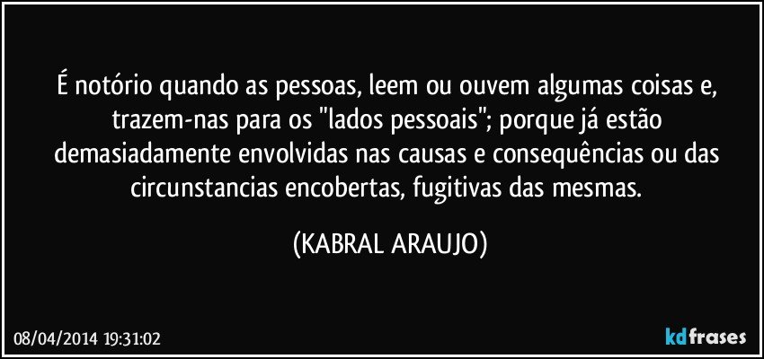 É notório quando as pessoas, leem ou ouvem algumas coisas e, trazem-nas para os "lados pessoais"; porque já estão demasiadamente envolvidas nas causas e consequências ou das circunstancias encobertas, fugitivas das mesmas. (KABRAL ARAUJO)