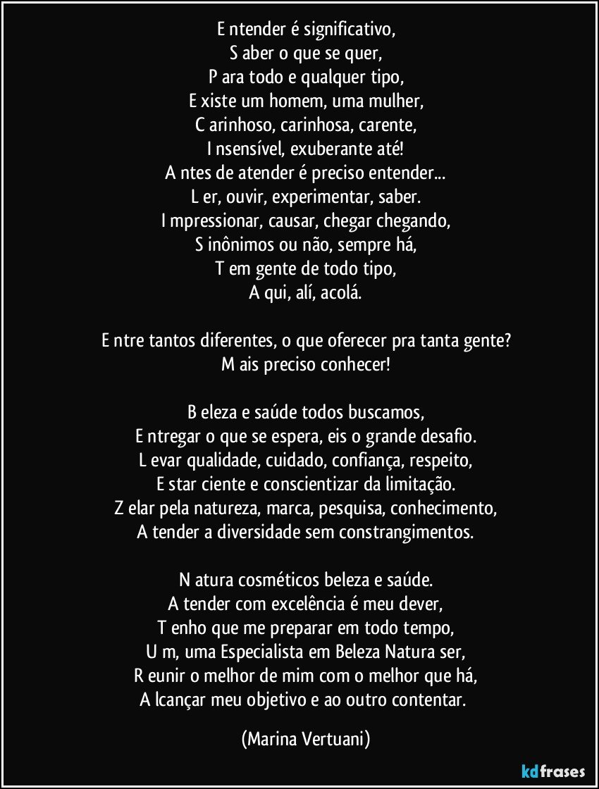 E ntender é significativo,
S aber o que se quer,
P ara todo e qualquer tipo,
E xiste um homem, uma mulher,
C arinhoso, carinhosa, carente,
I nsensível, exuberante até!
A ntes de atender é preciso entender...
L er, ouvir, experimentar, saber.
I mpressionar, causar, chegar chegando,
S inônimos ou não, sempre há,
T em gente de todo tipo,
A qui, alí, acolá.

E ntre tantos diferentes, o que oferecer pra tanta gente?
M ais preciso conhecer!

B eleza e saúde todos buscamos,
E ntregar o que se espera, eis o grande desafio.
L evar qualidade, cuidado, confiança, respeito,
E star ciente e conscientizar da limitação.
Z elar pela natureza, marca, pesquisa, conhecimento,
A tender a diversidade sem constrangimentos.

N atura cosméticos beleza e saúde.
A tender com excelência é meu dever,
T enho que me preparar em todo tempo,
U m, uma Especialista em Beleza Natura ser,
R eunir o melhor de mim com o melhor que há,
A lcançar meu objetivo e ao outro contentar. (Marina Vertuani)