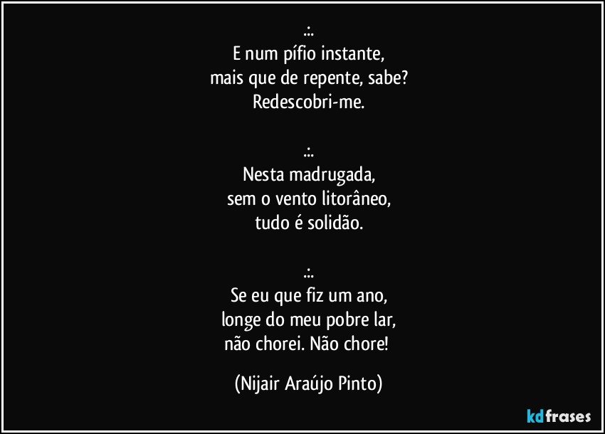 .:.
E num pífio instante,
mais que de repente, sabe?
Redescobri-me.

.:.
Nesta madrugada,
sem o vento litorâneo,
tudo é solidão.

.:.
Se eu que fiz um ano,
longe do meu pobre lar,
não chorei. Não chore! (Nijair Araújo Pinto)