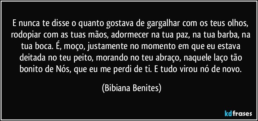 E nunca te disse o quanto gostava de gargalhar com os teus olhos, rodopiar com as tuas mãos, adormecer na tua paz, na tua barba, na tua boca. É, moço, justamente no momento em que eu estava deitada no teu peito, morando no teu abraço, naquele laço tão bonito de Nós, que eu me perdi de ti. E tudo virou nó de novo. (Bibiana Benites)