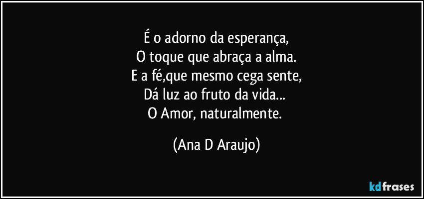 É o adorno da esperança,
O toque que abraça a alma.
E a fé,que mesmo cega sente,
Dá luz ao fruto da vida... 
O Amor, naturalmente. (Ana D Araujo)