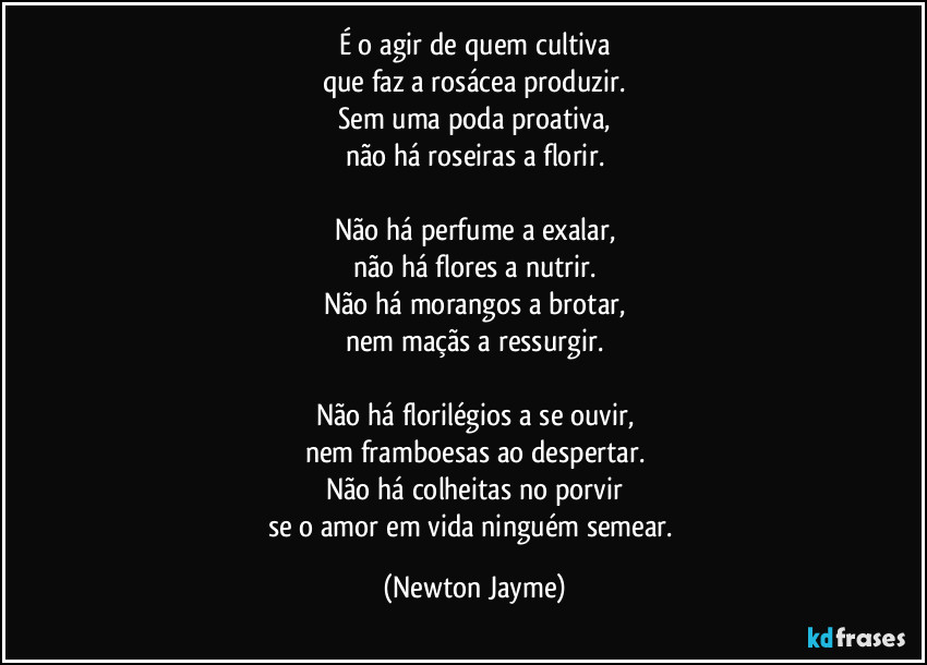 É o agir de quem cultiva
que faz a rosácea produzir.
Sem uma poda proativa,
não há roseiras a florir.

Não há perfume a exalar,
não há flores a nutrir.
Não há morangos a brotar,
nem maçãs a ressurgir.

Não há florilégios a se ouvir,
nem framboesas ao despertar.
Não há colheitas no porvir
se o amor em vida ninguém semear. (Newton Jayme)